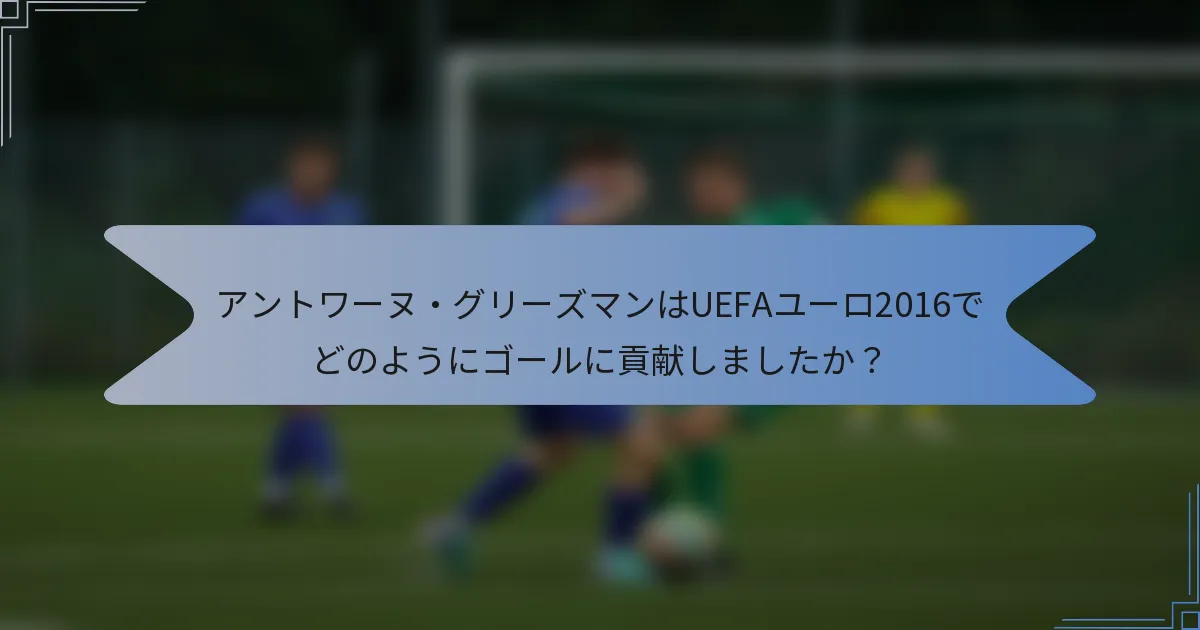 アントワーヌ・グリーズマンはUEFAユーロ2016でどのようにゴールに貢献しましたか?