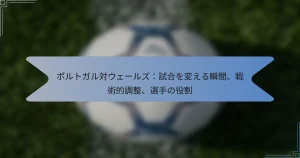 ポルトガル対ウェールズ：試合を変える瞬間、戦術的調整、選手の役割