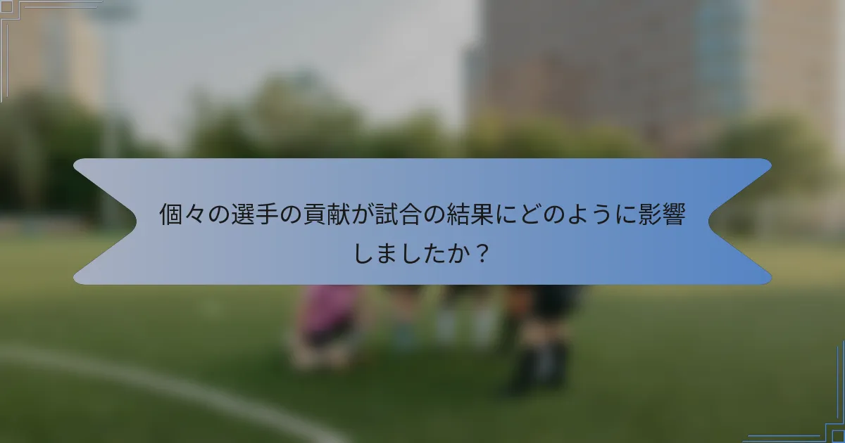 個々の選手の貢献が試合の結果にどのように影響しましたか?
