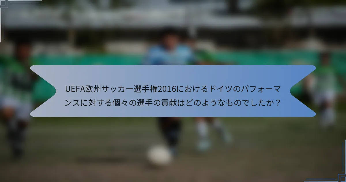 UEFA欧州サッカー選手権2016におけるドイツのパフォーマンスに対する個々の選手の貢献はどのようなものでしたか？