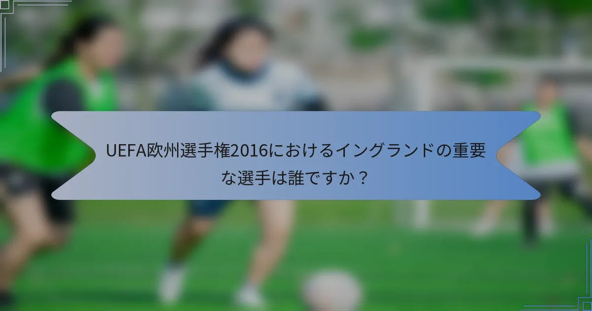 UEFA欧州選手権2016におけるイングランドの重要な選手は誰ですか？