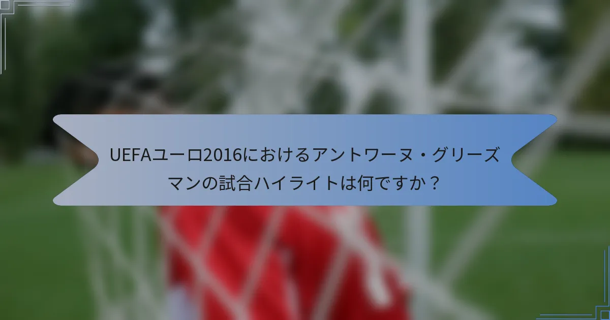 UEFAユーロ2016におけるアントワーヌ・グリーズマンの試合ハイライトは何ですか?
